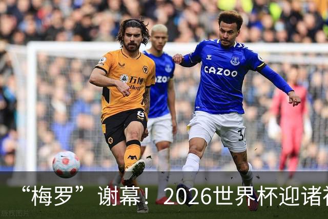 “梅罗”谢幕！2026世界杯迎诸神黄昏 我们与青春的终极告别