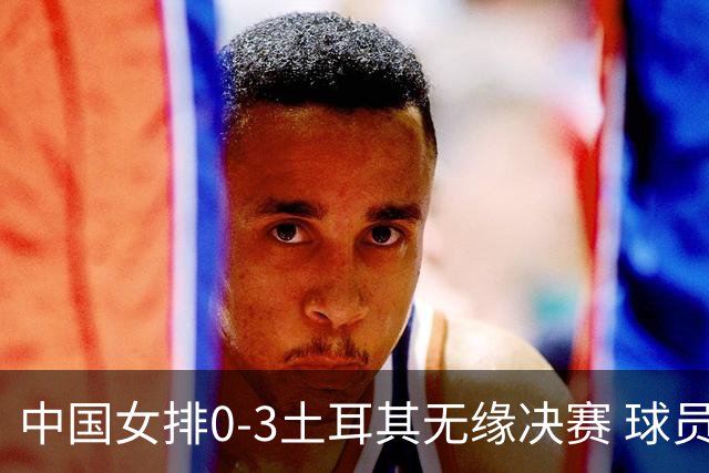 中国女排0-3土耳其无缘决赛 球员评价：5人优秀，2人及格，5人低迷