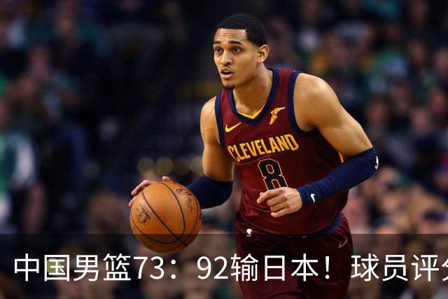 中国男篮73：92输日本！球员评分出炉：3人及格，5人不及格，1人太拉胯