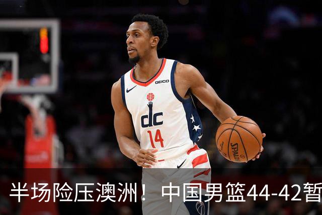 半场险压澳洲！中国男篮44-42暂时领先，王俊杰7分4板2助撑起锋线
