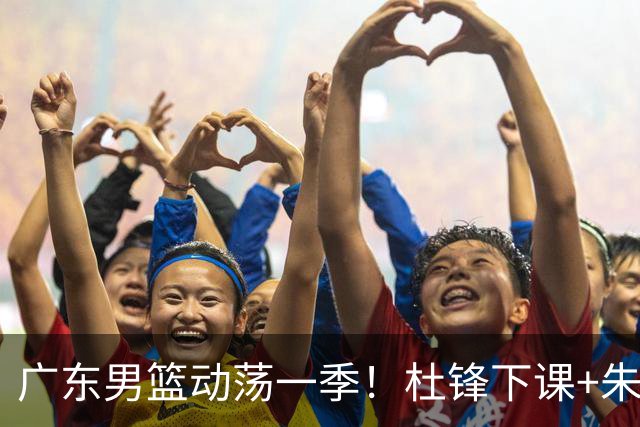 广东男篮动荡一季！杜锋下课+朱芳雨卸任，徐杰成林葳交易筹码？