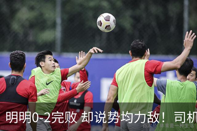 明明0-2完败 却说势均力敌！司机赛后发布会先甩锅，后逆转！球迷：要脸伐？