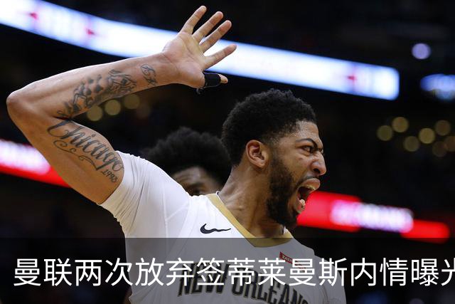 曼联两次放弃签蒂莱曼斯内情曝光！免费都曾被嫌弃，奋斗13年终圆红魔梦