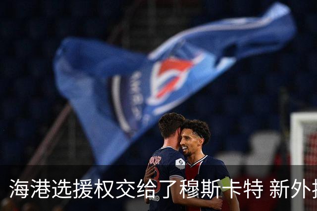海港选援权交给了穆斯卡特 新外援偏向巴西帮