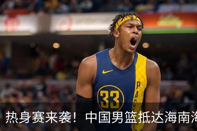 热身赛来袭！中国男篮抵达海南海口引关注 24号首战对阵喀麦隆