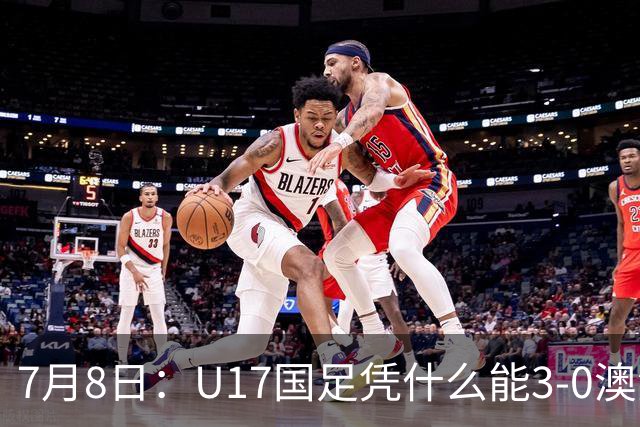 7月8日：U17国足凭什么能3-0澳洲？赛后浮嶋敏毫不含糊道出原因，句句在理